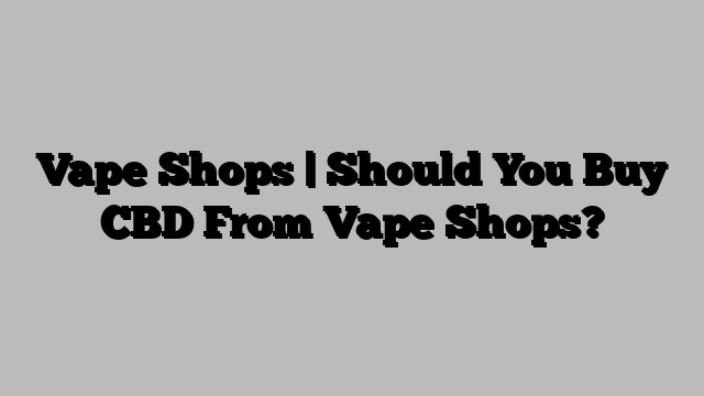 Vape Shops | Should You Buy CBD From Vape Shops?